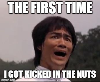 bruce lee | THE FIRST TIME; I GOT KICKED IN THE NUTS | image tagged in bruce lee | made w/ Imgflip meme maker