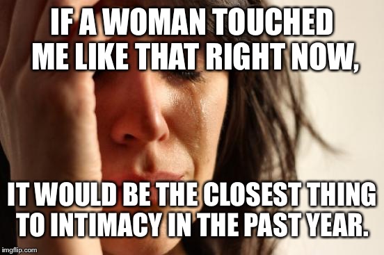 First World Problems Meme | IF A WOMAN TOUCHED ME LIKE THAT RIGHT NOW, IT WOULD BE THE CLOSEST THING TO INTIMACY IN THE PAST YEAR. | image tagged in memes,first world problems | made w/ Imgflip meme maker