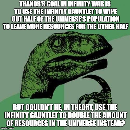 The following meme is spoiler-free. | THANOS'S GOAL IN INFINITY WAR IS TO USE THE INFINITY GAUNTLET TO WIPE OUT HALF OF THE UNIVERSE'S POPULATION TO LEAVE MORE RESOURCES FOR THE OTHER HALF; BUT COULDN'T HE, IN THEORY, USE THE INFINITY GAUNTLET TO DOUBLE THE AMOUNT OF RESOURCES IN THE UNIVERSE INSTEAD? | image tagged in memes,philosoraptor,infinity war,thanos,avengers infinity war,no spoilers | made w/ Imgflip meme maker