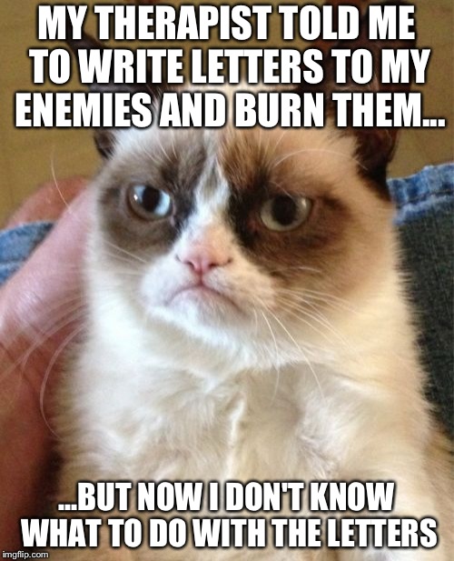 Grumpy Cat | MY THERAPIST TOLD ME TO WRITE LETTERS TO MY ENEMIES AND BURN THEM... ...BUT NOW I DON'T KNOW WHAT TO DO WITH THE LETTERS | image tagged in memes,grumpy cat | made w/ Imgflip meme maker