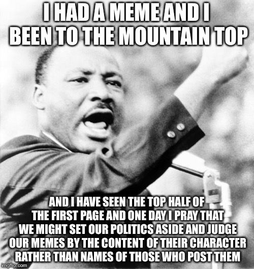 Martin Luther King Jr. | I HAD A MEME AND I BEEN TO THE MOUNTAIN TOP; AND I HAVE SEEN THE TOP HALF OF THE FIRST PAGE AND ONE DAY I PRAY THAT WE MIGHT SET OUR POLITICS ASIDE AND JUDGE OUR MEMES BY THE CONTENT OF THEIR CHARACTER RATHER THAN NAMES OF THOSE WHO POST THEM | image tagged in martin luther king jr,memes | made w/ Imgflip meme maker