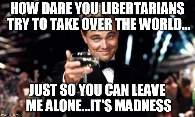 di caprio  | HOW DARE YOU LIBERTARIANS TRY TO TAKE OVER THE WORLD... JUST SO YOU CAN LEAVE ME ALONE...IT'S MADNESS | image tagged in di caprio | made w/ Imgflip meme maker