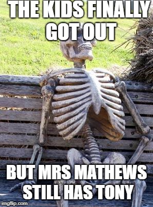 Waiting Skeleton | THE KIDS FINALLY GOT OUT; BUT MRS MATHEWS STILL HAS TONY | image tagged in memes,waiting skeleton | made w/ Imgflip meme maker