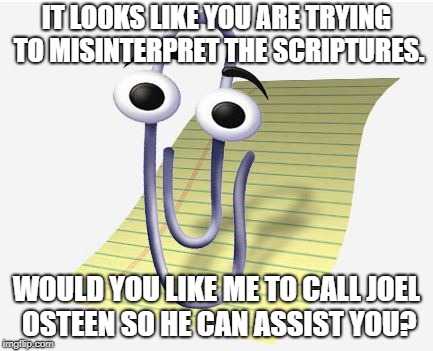 Microsoft Paperclip | IT LOOKS LIKE YOU ARE TRYING TO MISINTERPRET THE SCRIPTURES. WOULD YOU LIKE ME TO CALL JOEL OSTEEN SO HE CAN ASSIST YOU? | image tagged in microsoft paperclip | made w/ Imgflip meme maker