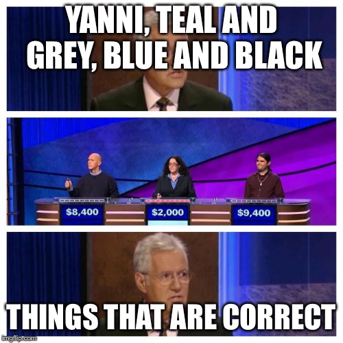Jeopardy | YANNI, TEAL AND GREY, BLUE AND BLACK; THINGS THAT ARE CORRECT | image tagged in jeopardy | made w/ Imgflip meme maker