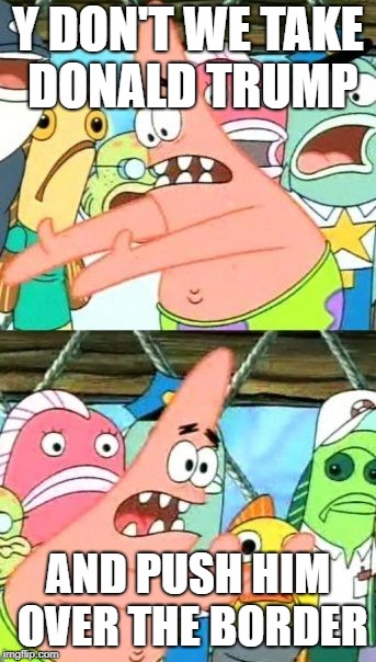 Put It Somewhere Else Patrick Meme | Y DON'T WE TAKE DONALD TRUMP; AND PUSH HIM OVER THE BORDER | image tagged in memes,put it somewhere else patrick | made w/ Imgflip meme maker