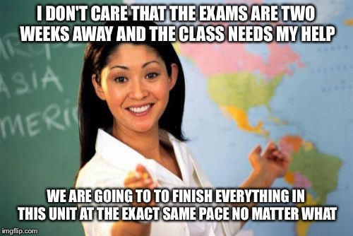 Unhelpful High School Teacher | I DON'T CARE THAT THE EXAMS ARE TWO WEEKS AWAY AND THE CLASS NEEDS MY HELP; WE ARE GOING TO TO FINISH EVERYTHING IN THIS UNIT AT THE EXACT SAME PACE NO MATTER WHAT | image tagged in memes,unhelpful high school teacher | made w/ Imgflip meme maker