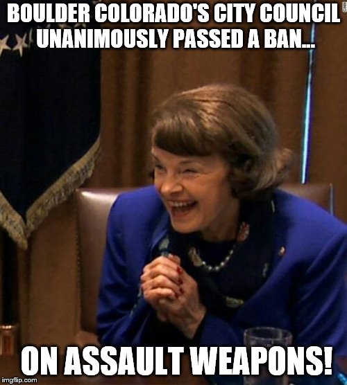 Dianne Feinstein Shlomo hand rubbing | BOULDER COLORADO'S CITY COUNCIL UNANIMOUSLY PASSED A BAN... ON ASSAULT WEAPONS! | image tagged in dianne feinstein shlomo hand rubbing | made w/ Imgflip meme maker