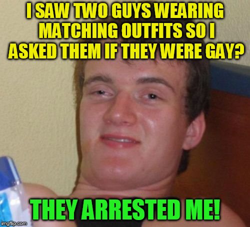10 Guy | I SAW TWO GUYS WEARING MATCHING OUTFITS SO I ASKED THEM IF THEY WERE GAY? THEY ARRESTED ME! | image tagged in memes,10 guy | made w/ Imgflip meme maker