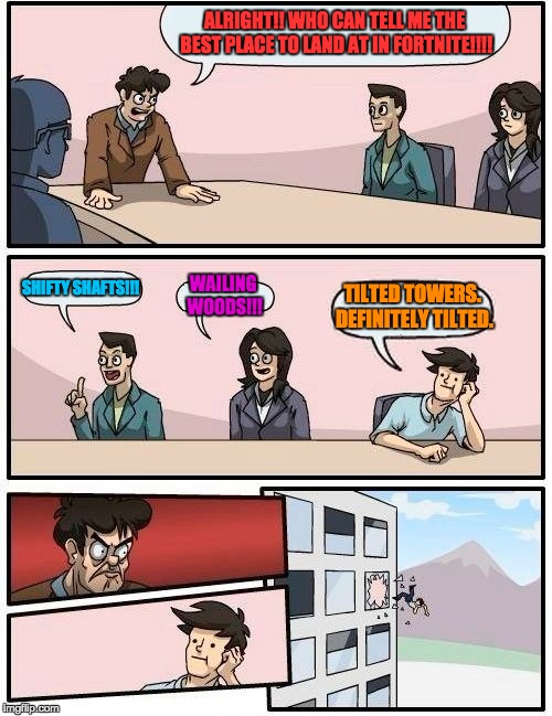 Boardroom Meeting Suggestion Meme | ALRIGHT!! WHO CAN TELL ME THE BEST PLACE TO LAND AT IN FORTNITE!!!! SHIFTY SHAFTS!!! WAILING WOODS!!! TILTED TOWERS. DEFINITELY TILTED. | image tagged in memes,boardroom meeting suggestion | made w/ Imgflip meme maker