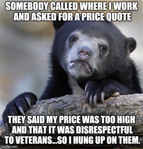 Confession Bear Meme | SOMEBODY CALLED WHERE I WORK AND ASKED FOR A PRICE QUOTE; THEY SAID MY PRICE WAS TOO HIGH AND THAT IT WAS DISRESPECTFUL TO VETERANS...SO I HUNG UP ON THEM. | image tagged in memes,confession bear | made w/ Imgflip meme maker