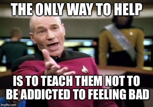 Picard Wtf Meme | THE ONLY WAY TO HELP IS TO TEACH THEM NOT TO BE ADDICTED TO FEELING BAD | image tagged in memes,picard wtf | made w/ Imgflip meme maker