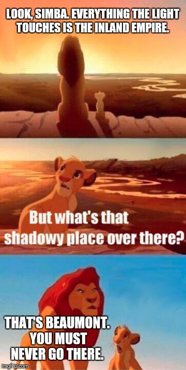 Simba Shadowy Place Meme | LOOK, SIMBA. EVERYTHING THE LIGHT TOUCHES IS THE INLAND EMPIRE. THAT'S BEAUMONT. YOU MUST NEVER GO THERE. | image tagged in memes,simba shadowy place | made w/ Imgflip meme maker