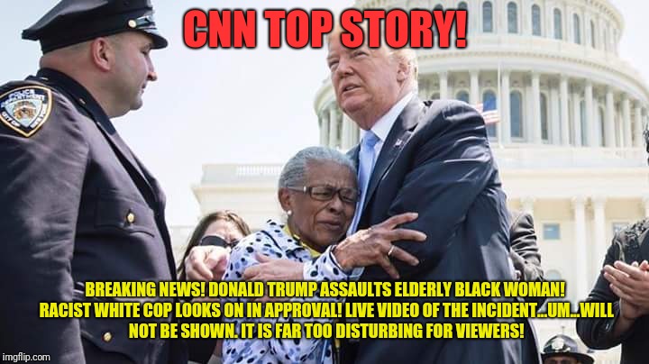 Trump hugging elderly lady | CNN TOP STORY! BREAKING NEWS! DONALD TRUMP ASSAULTS ELDERLY BLACK WOMAN! RACIST WHITE COP LOOKS ON IN APPROVAL!
LIVE VIDEO OF THE INCIDENT...UM...WILL NOT BE SHOWN. IT IS FAR TOO DISTURBING FOR VIEWERS! | image tagged in trump | made w/ Imgflip meme maker