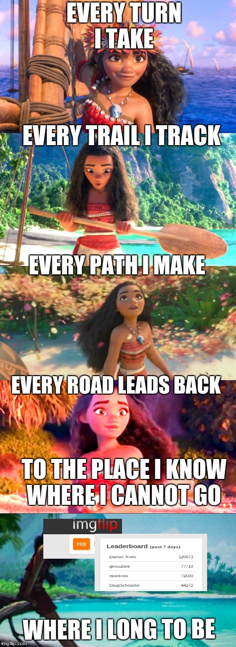 And no one knows, how far it goes | EVERY TURN I TAKE; EVERY TRAIL I TRACK; EVERY PATH I MAKE; EVERY ROAD LEADS BACK; TO THE PLACE I KNOW WHERE I CANNOT GO; WHERE I LONG TO BE | image tagged in disney,moana,how far i'll go,memes about memeing | made w/ Imgflip meme maker