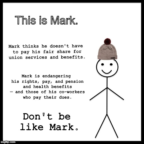 Be Like Bill Meme | This is Mark. Mark thinks he doesn't have to pay his fair share for union services and benefits. Mark is endangering his rights, pay, and pension and health benefits — and those of his co-workers who pay their dues. Don't be like Mark. | image tagged in memes,be like bill | made w/ Imgflip meme maker