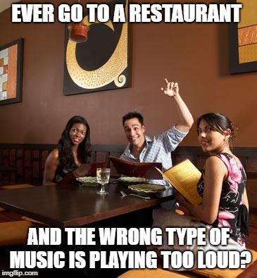 This Happens to Me all the Time | EVER GO TO A RESTAURANT; AND THE WRONG TYPE OF MUSIC IS PLAYING TOO LOUD? | image tagged in memes | made w/ Imgflip meme maker