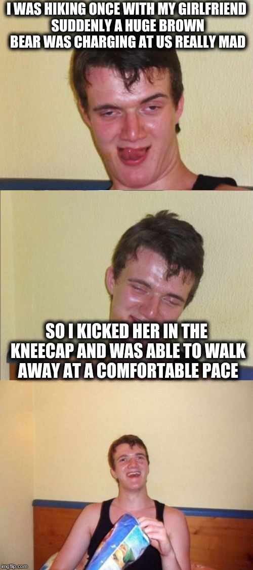 10 guy bad pun | I WAS HIKING ONCE WITH MY GIRLFRIEND SUDDENLY A HUGE BROWN BEAR WAS CHARGING AT US REALLY MAD; SO I KICKED HER IN THE KNEECAP AND WAS ABLE TO WALK AWAY AT A COMFORTABLE PACE | image tagged in 10 guy bad pun | made w/ Imgflip meme maker
