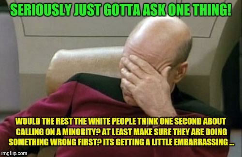 Captain Picard Facepalm | SERIOUSLY JUST GOTTA ASK ONE THING! WOULD THE REST THE WHITE PEOPLE THINK ONE SECOND ABOUT CALLING ON A MINORITY? AT LEAST MAKE SURE THEY ARE DOING SOMETHING WRONG FIRST? ITS GETTING A LITTLE EMBARRASSING ... | image tagged in memes,captain picard facepalm,minorities,white privilege,donald trump | made w/ Imgflip meme maker