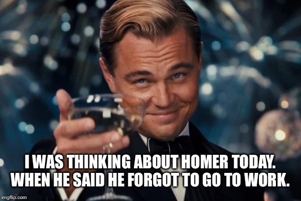 Leonardo Dicaprio Cheers Meme | I WAS THINKING ABOUT HOMER TODAY. WHEN HE SAID HE FORGOT TO GO TO WORK. | image tagged in memes,leonardo dicaprio cheers | made w/ Imgflip meme maker