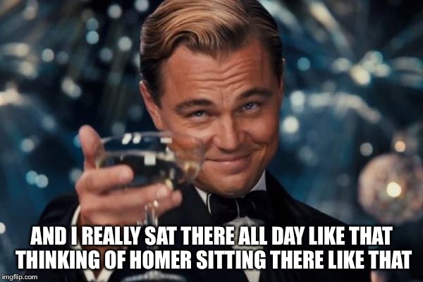 Leonardo Dicaprio Cheers Meme | AND I REALLY SAT THERE ALL DAY LIKE THAT THINKING OF HOMER SITTING THERE LIKE THAT | image tagged in memes,leonardo dicaprio cheers | made w/ Imgflip meme maker