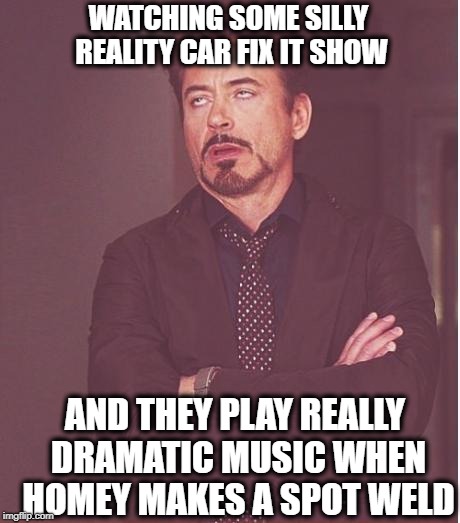 Face You Make Robert Downey Jr Meme | WATCHING SOME SILLY REALITY CAR FIX IT SHOW; AND THEY PLAY REALLY DRAMATIC MUSIC WHEN HOMEY MAKES A SPOT WELD | image tagged in memes,face you make robert downey jr | made w/ Imgflip meme maker