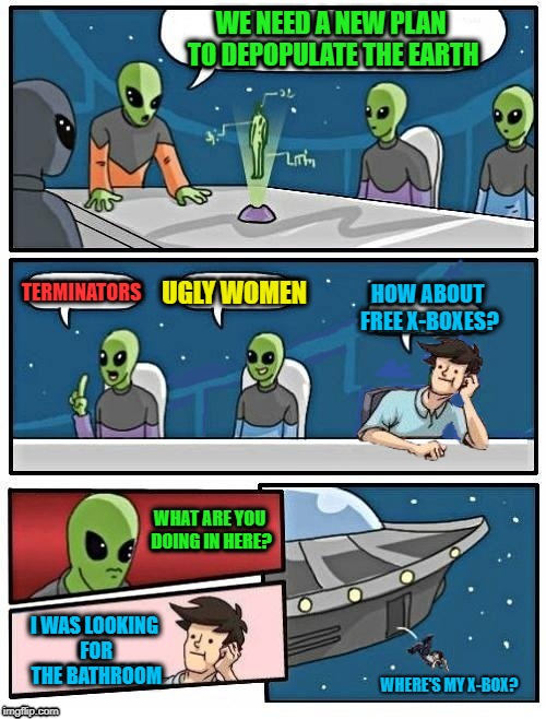 Alien Board Meeting | WE NEED A NEW PLAN TO DEPOPULATE THE EARTH; TERMINATORS; HOW ABOUT FREE X-BOXES? UGLY WOMEN; WHAT ARE YOU DOING IN HERE? I WAS LOOKING FOR THE BATHROOM; WHERE'S MY X-BOX? | image tagged in funny memes,alien meeting suggestion,dumb,x-box | made w/ Imgflip meme maker