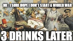 ww1 | ME : I SURE HOPE I DON'T START A WORLD WAR; 3 DRINKS LATER | image tagged in ww1 | made w/ Imgflip meme maker