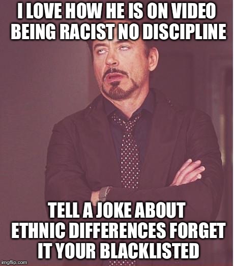 Face You Make Robert Downey Jr Meme | I LOVE HOW HE IS ON VIDEO BEING RACIST NO DISCIPLINE TELL A JOKE ABOUT ETHNIC DIFFERENCES FORGET IT YOUR BLACKLISTED | image tagged in memes,face you make robert downey jr | made w/ Imgflip meme maker