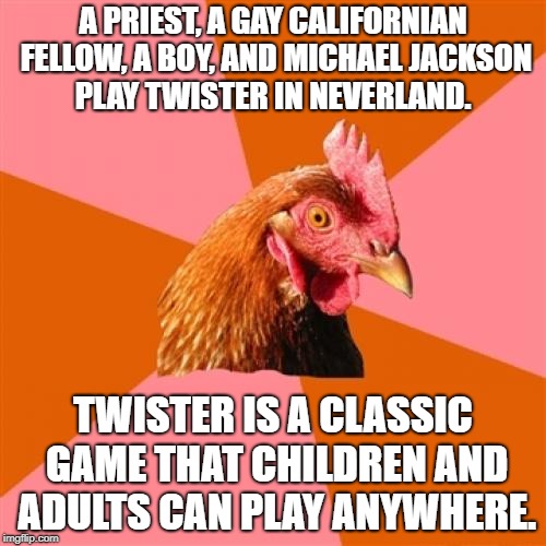 Playing Twister at Michael Jackson's house | A PRIEST, A GAY CALIFORNIAN FELLOW, A BOY, AND MICHAEL JACKSON PLAY TWISTER IN NEVERLAND. TWISTER IS A CLASSIC GAME THAT CHILDREN AND ADULTS CAN PLAY ANYWHERE. | image tagged in memes,anti joke chicken,twister,michael jackson,boy,neverland | made w/ Imgflip meme maker