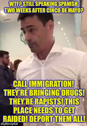 Aaron Schlossberg Racism | WTF? STILL SPEAKING SPANISH TWO WEEKS AFTER CINCO DE MAYO? CALL IMMIGRATION! THEY’RE BRINGING DRUGS! THEY’RE RAPISTS! THIS PLACE NEEDS TO GET RAIDED! DEPORT THEM ALL! | image tagged in aaron schlossberg racism,memes,funny | made w/ Imgflip meme maker