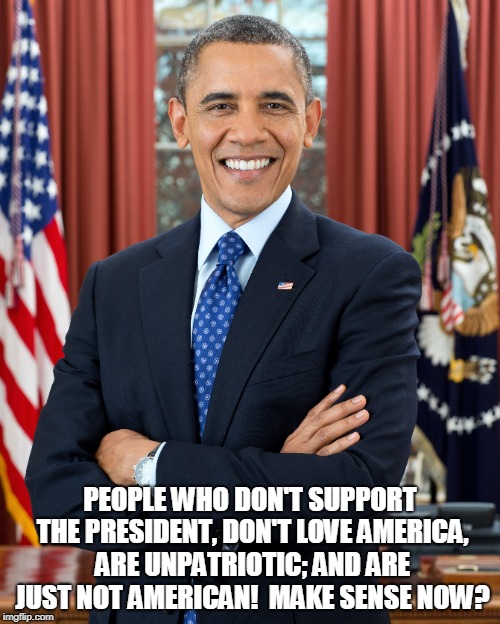 PEOPLE WHO DON'T SUPPORT THE PRESIDENT, DON'T LOVE AMERICA, ARE UNPATRIOTIC; AND ARE JUST NOT AMERICAN!  MAKE SENSE NOW? | made w/ Imgflip meme maker