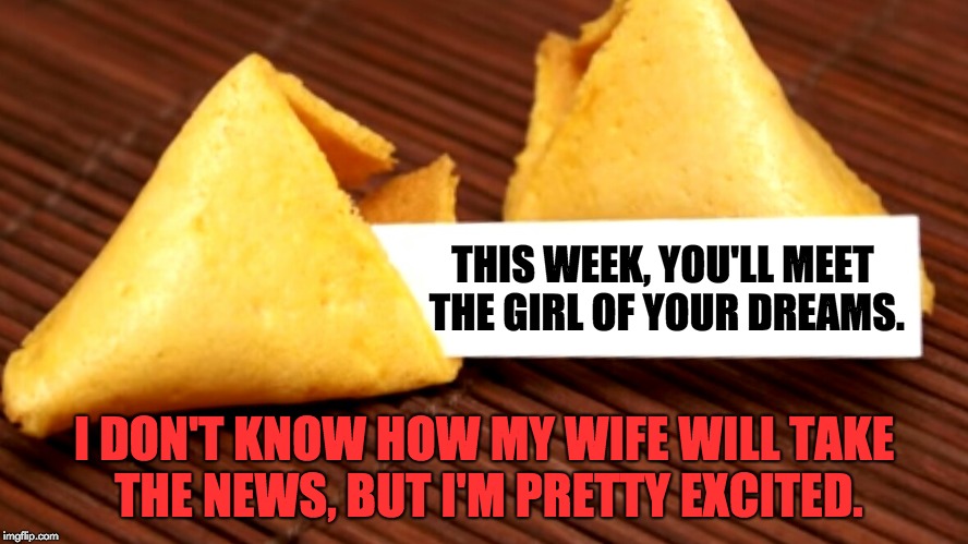 Fortune cookie  | THIS WEEK, YOU'LL MEET THE GIRL OF YOUR DREAMS. I DON'T KNOW HOW MY WIFE WILL TAKE THE NEWS, BUT I'M PRETTY EXCITED. | image tagged in fortune cookie | made w/ Imgflip meme maker