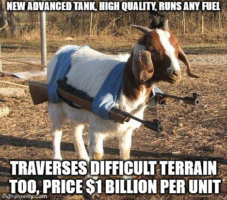Profit to the military industrial complex | NEW ADVANCED TANK, HIGH QUALITY, RUNS ANY FUEL; TRAVERSES DIFFICULT TERRAIN TOO, PRICE $1 BILLION PER UNIT | image tagged in goat tank,best tank,strongest tank,military industrial complex,high tech warfare,assault vehicle | made w/ Imgflip meme maker