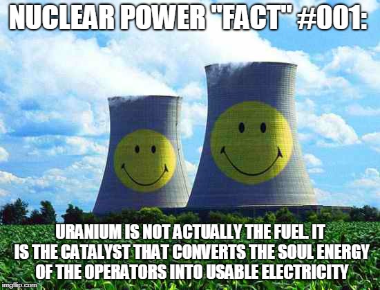 Nuclear Power "Fact" 001 | NUCLEAR POWER "FACT" #001:; URANIUM IS NOT ACTUALLY THE FUEL. IT IS THE CATALYST THAT CONVERTS THE SOUL ENERGY OF THE OPERATORS INTO USABLE ELECTRICITY | image tagged in smiley-nuclear,memes,nuclear power,alternative facts | made w/ Imgflip meme maker