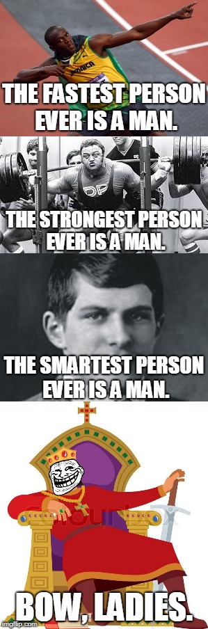 Stop being mean to us, ladies | THE FASTEST PERSON EVER IS A MAN. THE STRONGEST PERSON EVER IS A MAN. THE SMARTEST PERSON EVER IS A MAN. BOW, LADIES. | image tagged in angry feminist,feminist,triggered feminist | made w/ Imgflip meme maker