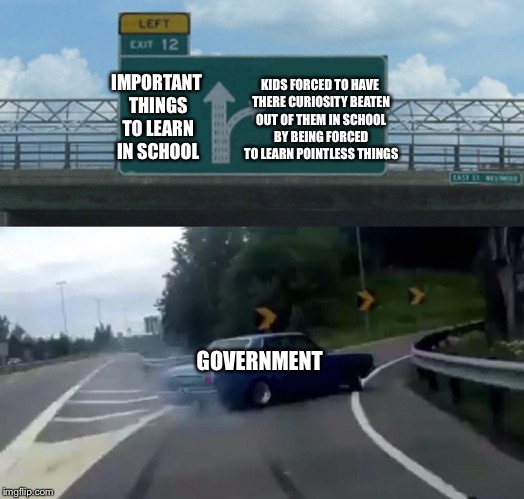 The School System is flawed. | KIDS FORCED TO HAVE THERE CURIOSITY BEATEN OUT OF THEM IN SCHOOL BY BEING FORCED TO LEARN POINTLESS THINGS; IMPORTANT THINGS TO LEARN IN SCHOOL; GOVERNMENT | image tagged in memes,left exit 12 off ramp,school,government | made w/ Imgflip meme maker