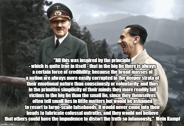 Hitler On "Small Lies" And "The Big Lie" | "All this was inspired by the principle - which is quite true in itself - that in the big lie there is always a certain force of credibility; because the broad masses of a nation are always more easily corrupted in the deeper strata of their emotional nature than consciously or voluntarily; and thus in the primitive simplicity of their minds they more readily fall victims to the big lie than the small lie, since they themselves often tell small lies in little matters but would be ashamed to resort to large-scale falsehoods. It would never come into their heads to fabricate colossal untruths, and they would not believe that others could have the impudence to distort the truth so infamously."  Mein Kampf | image tagged in adolf hitler,donald trump,dishonest donald,mendacious donald,trump - been lying so long he doesn't know what's true | made w/ Imgflip meme maker