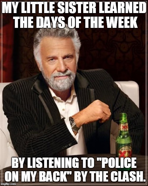 I'm not kidding, this is a true story | MY LITTLE SISTER LEARNED THE DAYS OF THE WEEK; BY LISTENING TO "POLICE ON MY BACK" BY THE CLASH. | image tagged in memes,the most interesting man in the world,the clash | made w/ Imgflip meme maker