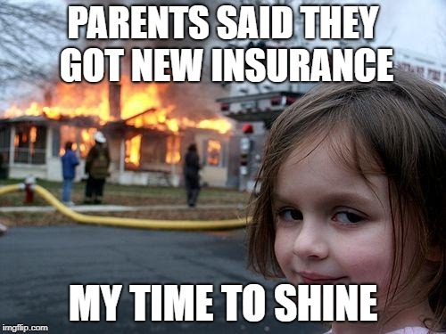 Disaster Girl | PARENTS SAID THEY GOT NEW INSURANCE; MY TIME TO SHINE | image tagged in memes,disaster girl | made w/ Imgflip meme maker