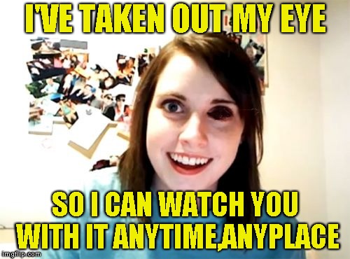 You think you've private lives,think nothing of the kind.There is no true escape,I'm watching all the time | I'VE TAKEN OUT MY EYE; SO I CAN WATCH YOU WITH IT ANYTIME,ANYPLACE | image tagged in overly attached girlfriend,eye,watching,brutal,powermetalhead,funny | made w/ Imgflip meme maker