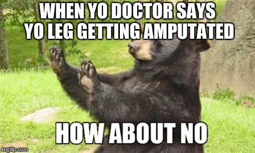 How About No Bear Meme | WHEN YO DOCTOR SAYS YO LEG GETTING AMPUTATED | image tagged in memes,how about no bear | made w/ Imgflip meme maker
