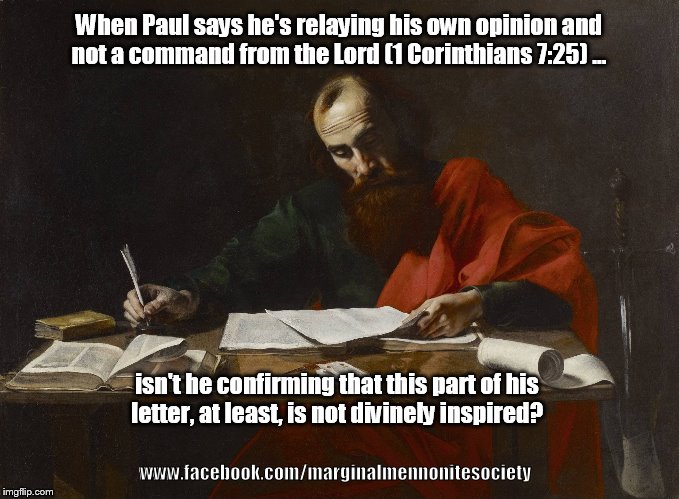 Paul's Own Opinion | When Paul says he's relaying his own opinion and not a command from the Lord (1 Corinthians 7:25) ... isn't he confirming that this part of his letter, at least, is not divinely inspired? www.facebook.com/marginalmennonitesociety | image tagged in st paul,opinion,command from the lord,1 corinthians | made w/ Imgflip meme maker