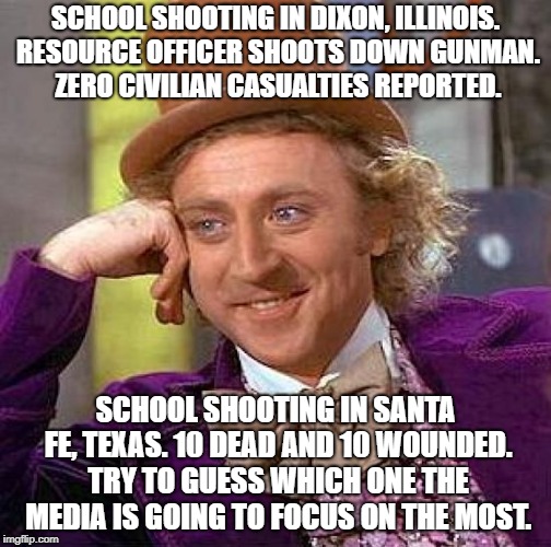 Wonka meme is probably not in the best taste, but I have no other way to describe the medias false outrage. | SCHOOL SHOOTING IN DIXON, ILLINOIS. RESOURCE OFFICER SHOOTS DOWN GUNMAN. ZERO CIVILIAN CASUALTIES REPORTED. SCHOOL SHOOTING IN SANTA FE, TEXAS. 10 DEAD AND 10 WOUNDED. TRY TO GUESS WHICH ONE THE MEDIA IS GOING TO FOCUS ON THE MOST. | image tagged in memes,creepy condescending wonka | made w/ Imgflip meme maker