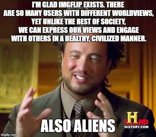 We can all get along together if we work hard enough! | I'M GLAD IMGFLIP EXISTS. THERE ARE SO MANY USERS WITH DIFFERENT WORLDVIEWS, YET UNLIKE THE REST OF SOCIETY, WE CAN EXPRESS OUR VIEWS AND ENGAGE WITH OTHERS IN A HEALTHY, CIVILIZED MANNER. ALSO ALIENS | image tagged in memes,ancient aliens | made w/ Imgflip meme maker