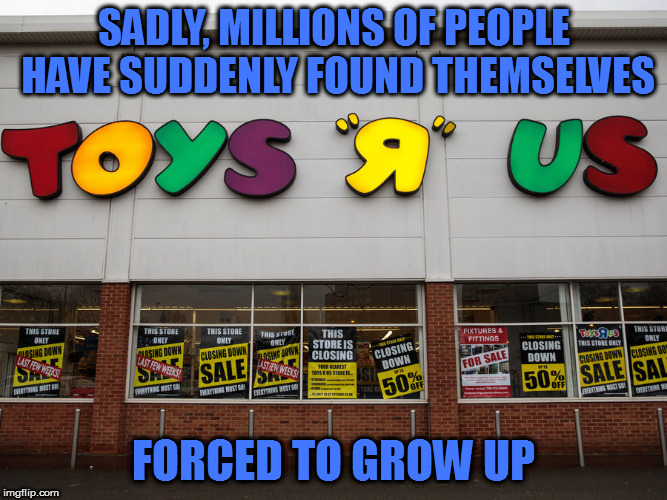 I don't wanna grow up, I'm a Toys R Us kid | SADLY, MILLIONS OF PEOPLE HAVE SUDDENLY FOUND THEMSELVES; FORCED TO GROW UP | image tagged in memes,toys r us | made w/ Imgflip meme maker