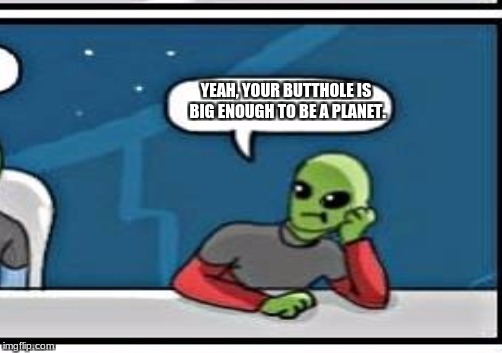 YEAH, YOUR BUTTHOLE IS BIG ENOUGH TO BE A PLANET. | made w/ Imgflip meme maker