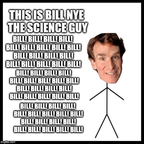 Be Like Bill | THIS IS BILL NYE THE SCIENCE GUY; BILL! BILL! BILL! BILL! BILL! BILL! BILL! BILL! BILL! BILL! BILL! BILL! BILL! BILL! BILL! BILL! BILL! BILL! BILL! BILL! BILL! BILL! BILL! BILL! BILL! BILL! BILL! BILL! BILL! BILL! BILL! BILL! BILL! BILL! BILL! BILL! BILL! BILL! BILL! BILL! BILL! BILL! BILL! BILL! BILL! BILL! BILL! BILL! BILL! BILL! BILL! BILL! BILL! BILL! | image tagged in memes,be like bill | made w/ Imgflip meme maker