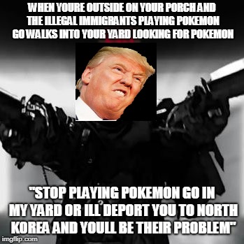 trump deports mexicans to north korea | WHEN YOURE OUTSIDE ON YOUR PORCH AND THE ILLEGAL IMMIGRANTS PLAYING POKEMON GO WALKS INTO YOUR YARD LOOKING FOR POKEMON; "STOP PLAYING POKEMON GO IN MY YARD OR ILL DEPORT YOU TO NORTH KOREA AND YOULL BE THEIR PROBLEM" | image tagged in donald trump,pokemon go,north korea,yard,deport | made w/ Imgflip meme maker