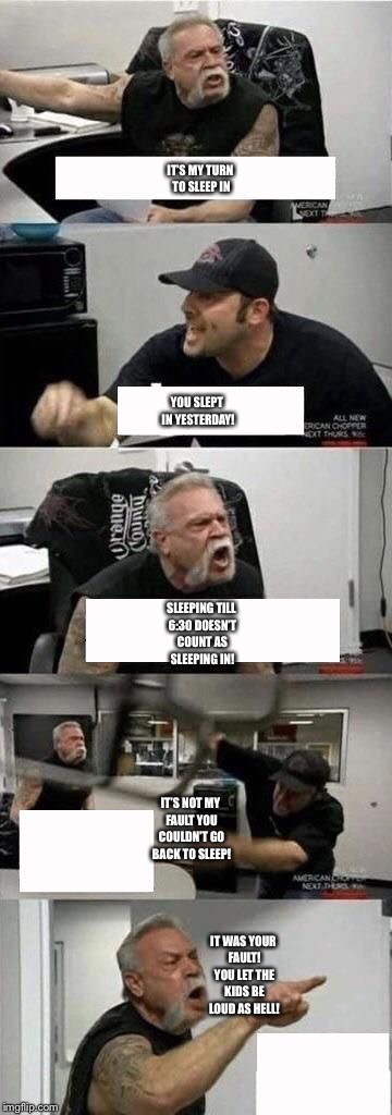 American Chopper Argument | YOU SLEPT IN YESTERDAY! IT’S MY TURN TO SLEEP IN; SLEEPING TILL 6:30 DOESN’T COUNT AS SLEEPING IN! IT’S NOT MY FAULT YOU COULDN’T GO BACK TO SLEEP! IT WAS YOUR FAULT! YOU LET THE KIDS BE LOUD AS HELL! | image tagged in american chopper argument | made w/ Imgflip meme maker